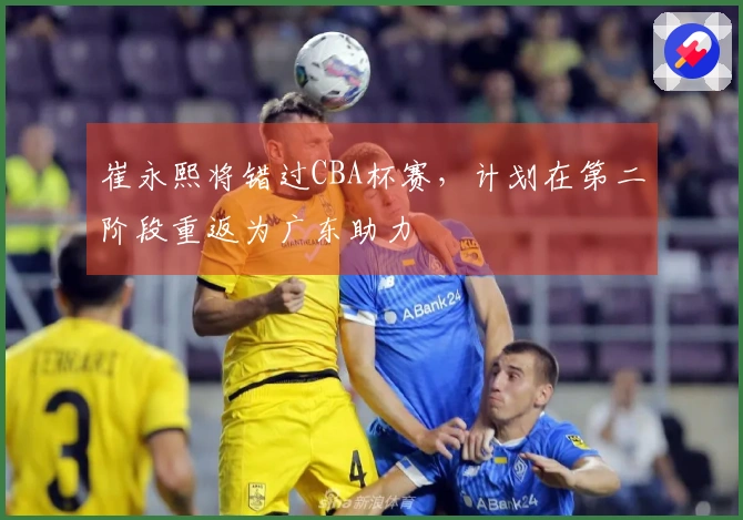 崔永熙将错过CBA杯赛，计划在第二阶段重返为广东助力