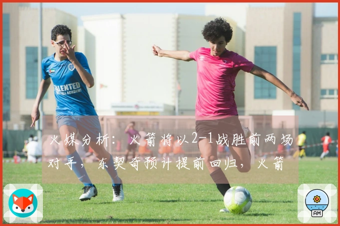 火媒分析：火箭将以2-1战胜前两场对手，东契奇预计提前回归，火箭获胜G6逼退湖人