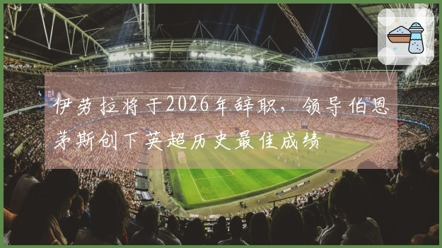 伊劳拉将于2026年辞职，领导伯恩茅斯创下英超历史最佳成绩