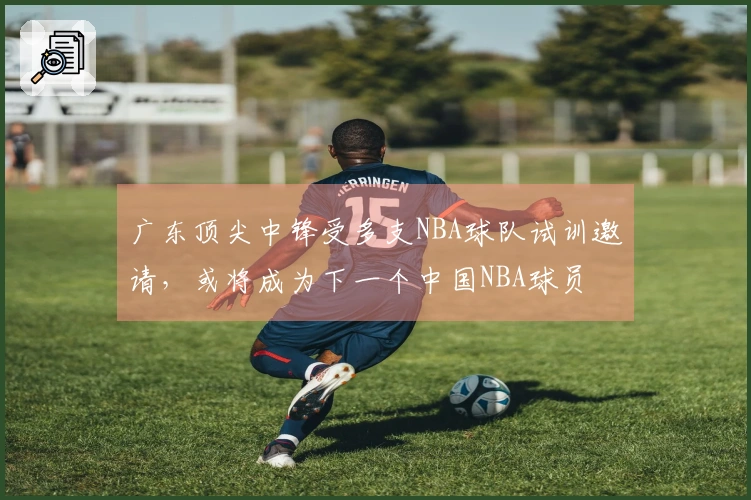 广东顶尖中锋受多支NBA球队试训邀请，或将成为下一个中国NBA球员