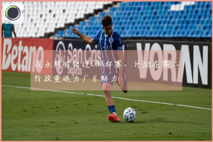 崔永熙将错过CBA杯赛，计划在第二阶段重返为广东助力