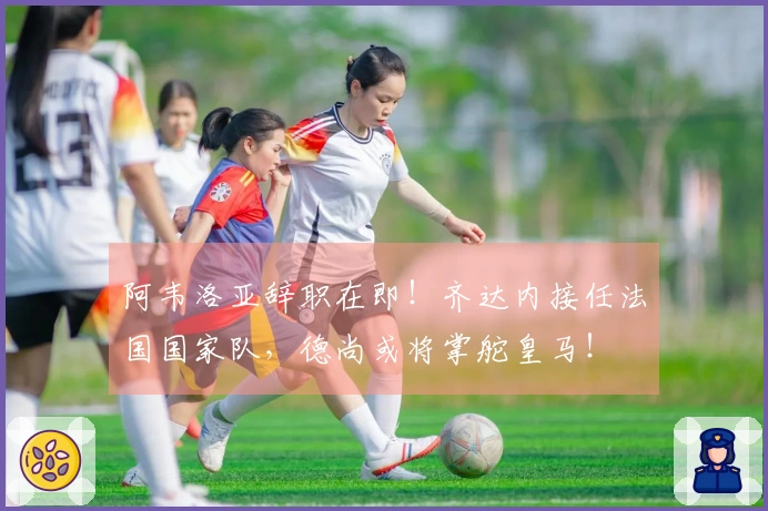阿韦洛亚辞职在即！齐达内接任法国国家队，德尚或将掌舵皇马！