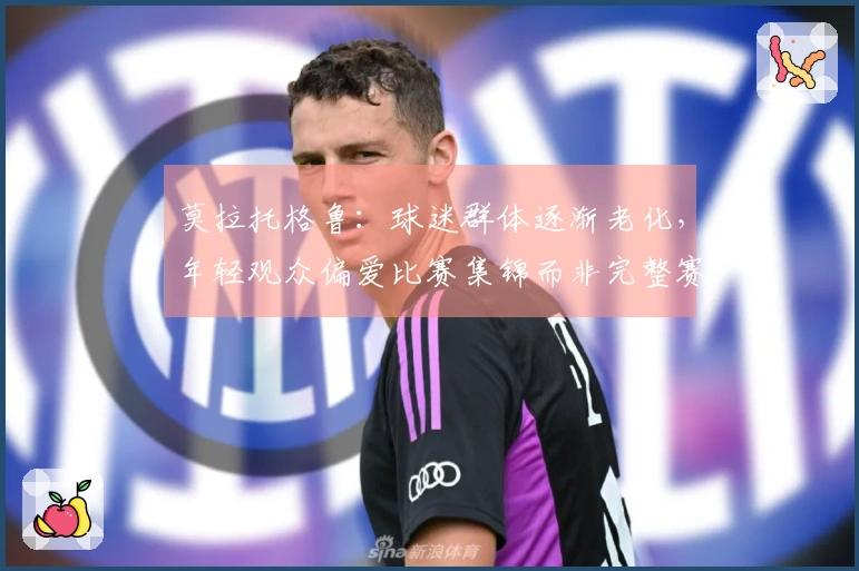 莫拉托格鲁：球迷群体逐渐老化，年轻观众偏爱比赛集锦而非完整赛事