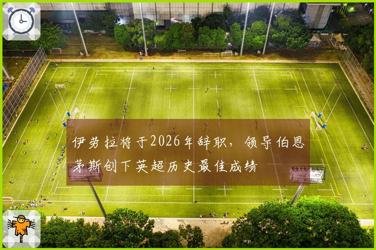 伊劳拉将于2026年辞职，领导伯恩茅斯创下英超历史最佳成绩