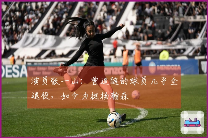 演员张一山：曾追随的球员几乎全退役，如今力挺杨瀚森