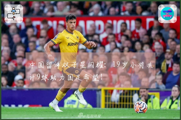 中国留洋双子星闪耀：19岁小将共计9球助力国足希望！
