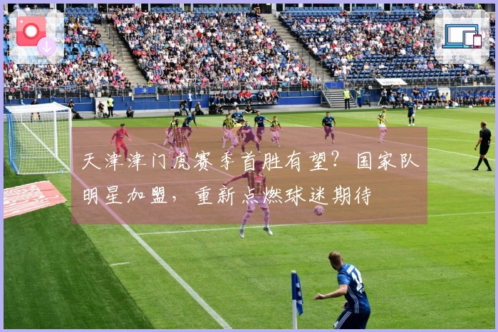 天津津门虎赛季首胜有望？国家队明星加盟，重新点燃球迷期待