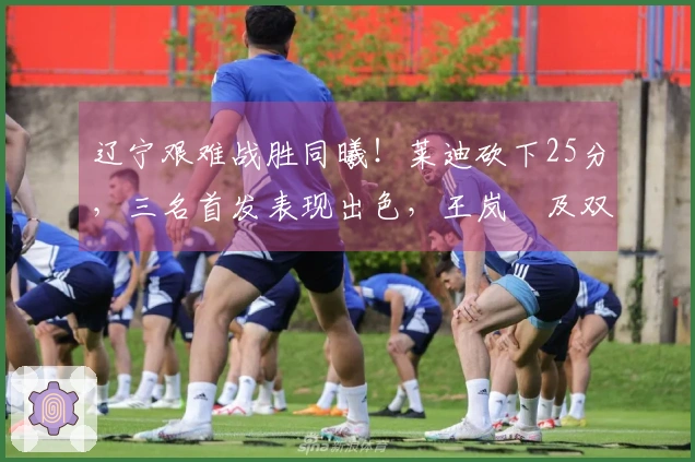 辽宁艰难战胜同曦！莱迪砍下25分，三名首发表现出色，王岚嵚及双小外援状态低迷！