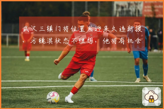 武汉三镇门将位置或迎来久违新援，方镜淇状态不理想，他将有机会担任主力