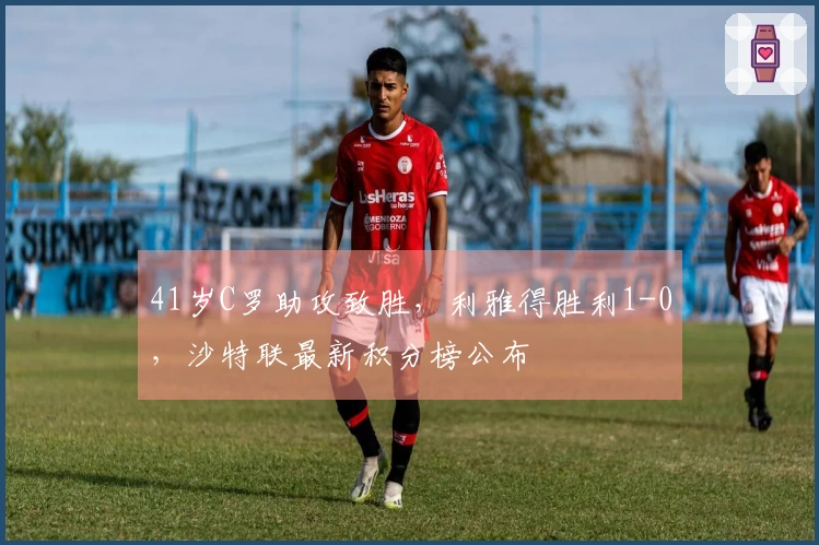 41岁C罗助攻致胜，利雅得胜利1-0，沙特联最新积分榜公布