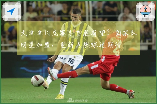 天津津门虎赛季首胜有望？国家队明星加盟，重新点燃球迷期待