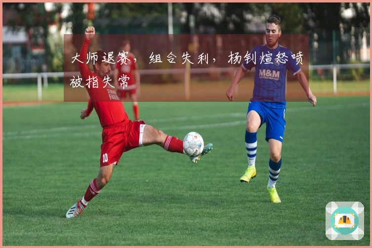 大师退赛，组合失利，杨钊煊怒喷被指失常