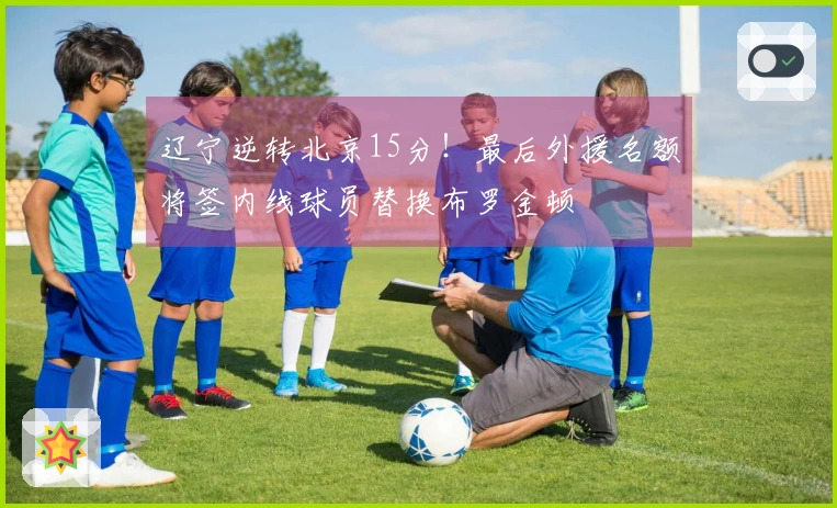 辽宁逆转北京15分！最后外援名额将签内线球员替换布罗金顿